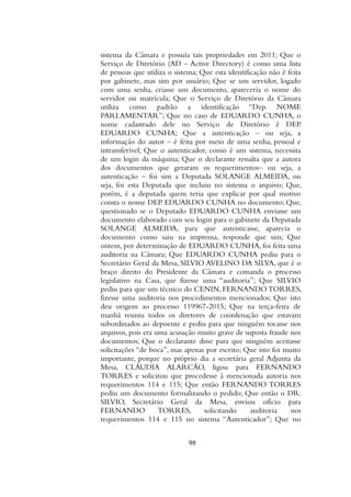 sistema da Câmara e possuía tais propriedades em 2011; Que o
Serviço de Diretório (AD – Active Directory) é como uma lista
de pessoas que utiliza o sistema; Que esta identificação não é feita
por gabinete, mas sim por usuário; Que se um servidor, logado
com uma senha, criasse um documento, apareceria o nome do
servidor ou matrícula; Que o Serviço de Diretório da Câmara
utiliza como padrão a identificação “Dep. NOME
PARLAMENTAR”; Que no caso de EDUARDO CUNHA, o
nome cadastrado dele no Serviço de Diretório é DEP.
EDUARDO CUNHA; Que a autenticação – ou seja, a
informação do autor – é feita por meio de uma senha, pessoal e
intransferível; Que o autenticador, como é um sistema, necessita
de um login da máquina; Que o declarante ressalta que a autora
dos documentos que geraram os requerimentos– ou seja, a
autenticação – foi sim a Deputada SOLANGE ALMEIDA, ou
seja, foi esta Deputada que incluiu no sistema o arquivo; Que,
porém, é a deputada quem teria que explicar por qual motivo
consta o nome DEP. EDUARDO CUNHA no documento; Que,
questionado se o Deputado EDUARDO CUNHA enviasse um
documento elaborado com seu login para o gabinete da Deputada
SOLANGE ALMEIDA, para que autenticasse, aparecia o
documento como saiu na imprensa, responde que sim; Que
ontem, por determinação de EDUARDO CUNHA, foi feita uma
auditoria na Câmara; Que EDUARDO CUNHA pediu para o
Secretário Geral da Mesa, SILVIO AVELINO DA SILVA, que é o
braço direito do Presidente da Câmara e comanda o processo
legislativo na Casa, que fizesse uma “auditoria”; Que SILVIO
pediu para que um técnico do CENIN, FERNANDO TORRES,
fizesse uma auditoria nos procedimentos mencionados; Que isto
deu origem ao processo 119967-2015; Que na terça-feira de
manhã reuniu todos os diretores de coordenação que estavam
subordinados ao depoente e pediu para que ninguém tocasse nos
arquivos, pois era uma acusação muito grave de suposta fraude nos
documentos; Que o declarante disse para que ninguém aceitasse
solicitações “de boca”, mas apenas por escrito; Que isto foi muito
importante, porque no próprio dia a secretária geral Adjunta da
Mesa, CLÁUDIA ALARCÃO, ligou para FERNANDO
TORRES e solicitou que procedesse à mencionada autoria nos
requerimentos 114 e 115; Que então FERNANDO TORRES
pediu um documento formalizando o pedido; Que então o DR.
SILVIO, Secretário Geral da Mesa, enviou ofício para
FERNANDO TORRES, solicitando auditoria nos
requerimentos 114 e 115 no sistema “Autenticador”; Que no
98
 