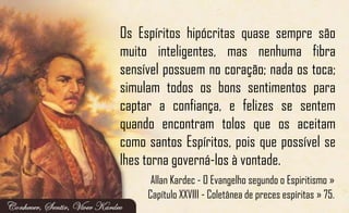 Os Espíritos hipócritas quase sempre são
muito inteligentes, mas nenhuma fibra
sensível possuem no coração; nada os toca;
simulam todos os bons sentimentos para
captar a confiança, e felizes se sentem
quando encontram tolos que os aceitam
como santos Espíritos, pois que possível se
lhes torna governá-los à vontade.
Allan Kardec - O Evangelho segundo o Espiritismo »
Capítulo XXVIII - Coletânea de preces espíritas » 75.
 