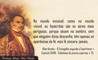 No mundo invisível, como no mundo
visível, os hipócritas são os seres mais
perigosos, porque atuam na sombra, sem
que ninguém disso desconfie; têm apenas as
aparências da fé, mas fé sincera, jamais.
Allan Kardec - O Evangelho segundo o Espiritismo »
Capítulo XXVIII - Coletânea de preces espíritas » 75.
 