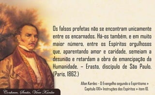 Os falsos profetas não se encontram unicamente
entre os encarnados. Há-os também, e em muito
maior número, entre os Espíritos orgulhosos
que, aparentando amor e caridade, semeiam a
desunião e retardam a obra de emancipação da
Humanidade. – Erasto, discípulo de São Paulo.
(Paris, 1862.)
Allan Kardec - O Evangelho segundo o Espiritismo »
Capítulo XXI» Instruções dos Espíritos » item 10.
 