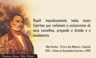 Repeli impiedosamente todos esses
Espíritos que reclamam o exclusivismo de
seus conselhos, pregando a divisão e o
insulamento.
Allan Kardec - O Livro dos Médiuns » Capítulo
XXXI -» Sobre as Sociedades Espíritas » XXVII
 