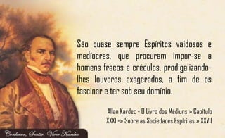 São quase sempre Espíritos vaidosos e
medíocres, que procuram impor-se a
homens fracos e crédulos, prodigalizando-
lhes louvores exagerados, a fim de os
fascinar e ter sob seu domínio.
Allan Kardec - O Livro dos Médiuns » Capítulo
XXXI -» Sobre as Sociedades Espíritas » XXVII
 