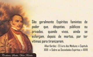 São geralmente Espíritos famintos de
poder que, déspotas, públicos ou
privados, quando vivos, ainda se
esforçam, depois de mortos, por ter
vítimas para tiranizarem.
Allan Kardec - O Livro dos Médiuns » Capítulo
XXXI -» Sobre as Sociedades Espíritas » XXVII
 