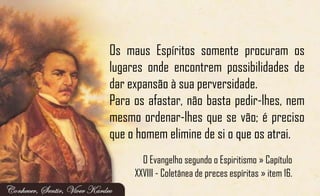 Os maus Espíritos somente procuram os
lugares onde encontrem possibilidades de
dar expansão à sua perversidade.
Para os afastar, não basta pedir-lhes, nem
mesmo ordenar-lhes que se vão; é preciso
que o homem elimine de si o que os atrai.
O Evangelho segundo o Espiritismo » Capítulo
XXVIII - Coletânea de preces espíritas » item 16.
 