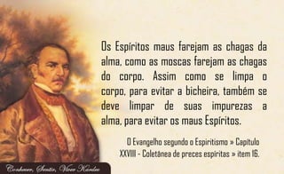 Os Espíritos maus farejam as chagas da
alma, como as moscas farejam as chagas
do corpo. Assim como se limpa o
corpo, para evitar a bicheira, também se
deve limpar de suas impurezas a
alma, para evitar os maus Espíritos.
O Evangelho segundo o Espiritismo » Capítulo
XXVIII - Coletânea de preces espíritas » item 16.
 