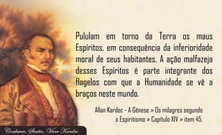 Pululam em torno da Terra os maus
Espíritos, em consequência da inferioridade
moral de seus habitantes. A ação malfazeja
desses Espíritos é parte integrante dos
flagelos com que a Humanidade se vê a
braços neste mundo.
Allan Kardec - A Gênese » Os milagres segundo
o Espiritismo » Capítulo XIV » item 45.
 
