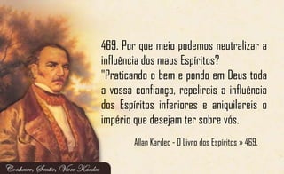 469. Por que meio podemos neutralizar a
influência dos maus Espíritos?
"Praticando o bem e pondo em Deus toda
a vossa confiança, repelireis a influência
dos Espíritos inferiores e aniquilareis o
império que desejam ter sobre vós.
Allan Kardec - O Livro dos Espíritos » 469.
 