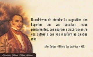 Guardai-vos de atender às sugestões dos
Espíritos que vos suscitam maus
pensamentos, que sopram a discórdia entre
vós outros e que vos insuflam as paixões
más.
Allan Kardec - O Livro dos Espíritos » 469.
 