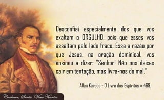 Desconfiai especialmente dos que vos
exaltam o ORGULHO, pois que esses vos
assaltam pelo lado fraco. Essa a razão por
que Jesus, na oração dominical, vos
ensinou a dizer: "Senhor! Não nos deixes
cair em tentação, mas livra-nos do mal."
Allan Kardec - O Livro dos Espíritos » 469.
 