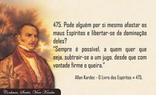 475. Pode alguém por si mesmo afastar os
maus Espíritos e libertar-se da dominação
deles?
“Sempre é possível, a quem quer que
seja, subtrair-se a um jugo, desde que com
vontade firme o queira.”
Allan Kardec - O Livro dos Espíritos » 475.
 