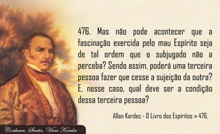 476. Mas não pode acontecer que a
fascinação exercida pelo mau Espírito seja
de tal ordem que o subjugado não a
perceba? Sendo assim, poderá uma terceira
pessoa fazer que cesse a sujeição da outra?
E, nesse caso, qual deve ser a condição
dessa terceira pessoa?
Allan Kardec - O Livro dos Espíritos » 476.
 