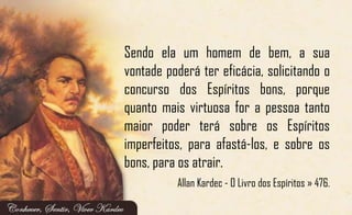 Sendo ela um homem de bem, a sua
vontade poderá ter eficácia, solicitando o
concurso dos Espíritos bons, porque
quanto mais virtuosa for a pessoa tanto
maior poder terá sobre os Espíritos
imperfeitos, para afastá-los, e sobre os
bons, para os atrair.
Allan Kardec - O Livro dos Espíritos » 476.
 