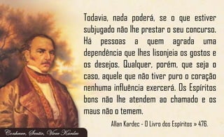 Todavia, nada poderá, se o que estiver
subjugado não lhe prestar o seu concurso.
Há pessoas a quem agrada uma
dependência que lhes lisonjeia os gostos e
os desejos. Qualquer, porém, que seja o
caso, aquele que não tiver puro o coração
nenhuma influência exercerá. Os Espíritos
bons não lhe atendem ao chamado e os
maus não o temem.
Allan Kardec - O Livro dos Espíritos » 476.
 