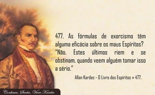 477. As fórmulas de exorcismo têm
alguma eficácia sobre os maus Espíritos?
“Não. Estes últimos riem e se
obstinam, quando veem alguém tomar isso
a sério.”
Allan Kardec - O Livro dos Espíritos » 477.
 
