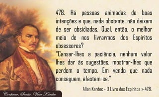 478. Há pessoas animadas de boas
intenções e que, nada obstante, não deixam
de ser obsidiadas. Qual, então, o melhor
meio de nos livrarmos dos Espíritos
obsessores?
“Cansar-lhes a paciência, nenhum valor
lhes dar às sugestões, mostrar-lhes que
perdem o tempo. Em vendo que nada
conseguem, afastam-se.”
Allan Kardec - O Livro dos Espíritos » 478.
 