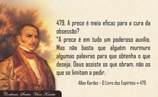 479. A prece é meio eficaz para a cura da
obsessão?
“A prece é em tudo um poderoso auxílio.
Mas não basta que alguém murmure
algumas palavras para que obtenha o que
deseja. Deus assiste os que obram, não os
que se limitam a pedir.
Allan Kardec - O Livro dos Espíritos » 479.
 
