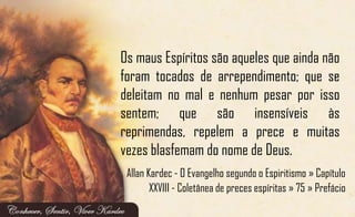 Os maus Espíritos são aqueles que ainda não
foram tocados de arrependimento; que se
deleitam no mal e nenhum pesar por isso
sentem; que são insensíveis às
reprimendas, repelem a prece e muitas
vezes blasfemam do nome de Deus.
Allan Kardec - O Evangelho segundo o Espiritismo » Capítulo
XXVIII - Coletânea de preces espíritas » 75 » Prefácio
 