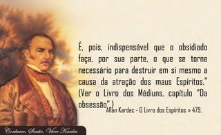 É, pois, indispensável que o obsidiado
faça, por sua parte, o que se torne
necessário para destruir em si mesmo a
causa da atração dos maus Espíritos.”
(Ver o Livro dos Médiuns, capítulo “Da
obsessão”.)
Allan Kardec - O Livro dos Espíritos » 479.
 