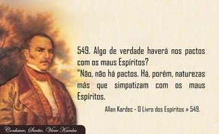 549. Algo de verdade haverá nos pactos
com os maus Espíritos?
"Não, não há pactos. Há, porém, naturezas
más que simpatizam com os maus
Espíritos.
Allan Kardec - O Livro dos Espíritos » 549.
 