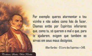 Por exemplo: queres atormentar o teu
vizinho e não sabes como hás de fazer.
Chamas então por Espíritos inferiores
que, como tu, só querem o mal e que, para
te ajudarem, exigem que também os
sirvas em seus maus desígnios.
Allan Kardec - O Livro dos Espíritos » 549.
 