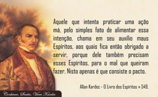 Aquele que intenta praticar uma ação
má, pelo simples fato de alimentar essa
intenção, chama em seu auxílio maus
Espíritos, aos quais fica então obrigado a
servir, porque dele também precisam
esses Espíritos, para o mal que queiram
fazer. Nisto apenas é que consiste o pacto.
Allan Kardec - O Livro dos Espíritos » 549.
 