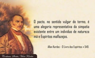 O pacto, no sentido vulgar do termo, é
uma alegoria representativa da simpatia
existente entre um indivíduo de natureza
má e Espíritos malfazejos.
Allan Kardec - O Livro dos Espíritos » 549.
 