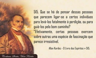 515. Que se há de pensar dessas pessoas
que parecem ligar-se a certos indivíduos
para levá-los fatalmente à perdição, ou para
guiá-los pelo bom caminho?
"Efetivamente, certas pessoas exercem
sobre outras uma espécie de fascinação que
parece irresistível.
Allan Kardec - O Livro dos Espíritos » 515.
 
