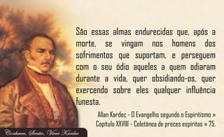 São essas almas endurecidas que, após a
morte, se vingam nos homens dos
sofrimentos que suportam, e perseguem
com o seu ódio aqueles a quem odiaram
durante a vida, quer obsidiando-os, quer
exercendo sobre eles qualquer influência
funesta.
Allan Kardec - O Evangelho segundo o Espiritismo »
Capítulo XXVIII - Coletânea de preces espíritas » 75.
 