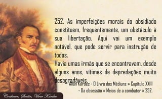 252. As imperfeições morais do obsidiado
constituem, frequentemente, um obstáculo à
sua libertação. Aqui vai um exemplo
notável, que pode servir para instrução de
todos.
Havia umas irmãs que se encontravam, desde
alguns anos, vítimas de depredações muito
desagradáveis.Allan Kardec - O Livro dos Médiuns » Capítulo XXIII
- Da obsessão » Meios de a combater » 252.
 