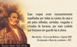 Suas roupas eram incessantemente
espalhadas por todos os cantos da casa e
até pelos telhados, cortadas, rasgadas e
crivadas de buracos, por mais cuidado
que tivessem em guardá-las à chave.
Allan Kardec - O Livro dos Médiuns » Capítulo XXIII
- Da obsessão » Meios de a combater » 252.
 