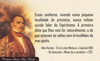 Essas senhoras, vivendo numa pequena
localidade de província, nunca tinham
ouvido falar de Espiritismo. A primeira
ideia que lhes veio foi, naturalmente, a de
que estavam às voltas com brincalhões de
mau gosto.
Allan Kardec - O Livro dos Médiuns » Capítulo XXIII
- Da obsessão » Meios de a combater » 252.
 