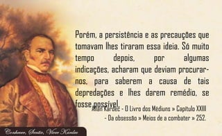 Porém, a persistência e as precauções que
tomavam lhes tiraram essa ideia. Só muito
tempo depois, por algumas
indicações, acharam que deviam procurar-
nos, para saberem a causa de tais
depredações e lhes darem remédio, se
fosse possível.Allan Kardec - O Livro dos Médiuns » Capítulo XXIII
- Da obsessão » Meios de a combater » 252.
 