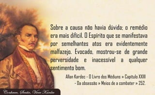Sobre a causa não havia dúvida; o remédio
era mais difícil. O Espírito que se manifestava
por semelhantes atos era evidentemente
malfazejo. Evocado, mostrou-se de grande
perversidade e inacessível a qualquer
sentimento bom.
Allan Kardec - O Livro dos Médiuns » Capítulo XXIII
- Da obsessão » Meios de a combater » 252.
 