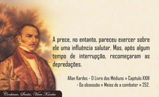 A prece, no entanto, pareceu exercer sobre
ele uma influência salutar. Mas, após algum
tempo de interrupção, recomeçaram as
depredações.
Allan Kardec - O Livro dos Médiuns » Capítulo XXIII
- Da obsessão » Meios de a combater » 252.
 