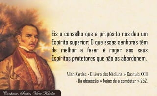 Eis o conselho que a propósito nos deu um
Espírito superior: O que essas senhoras têm
de melhor a fazer é rogar aos seus
Espíritos protetores que não as abandonem.
Allan Kardec - O Livro dos Médiuns » Capítulo XXIII
- Da obsessão » Meios de a combater » 252.
 