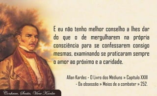 E eu não tenho melhor conselho a lhes dar
do que o de mergulharem na própria
consciência para se confessarem consigo
mesmas, examinando se praticaram sempre
o amor ao próximo e a caridade.
Allan Kardec - O Livro dos Médiuns » Capítulo XXIII
- Da obsessão » Meios de a combater » 252.
 