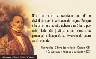 Não me refiro à caridade que dá e
distribui, mas à caridade da língua. Porque
infelizmente elas não sabem contê-la, e por
outro lado não justificam, por seus atos
piedosos, o desejo de se livrarem de quem
as atormenta.
Allan Kardec - O Livro dos Médiuns » Capítulo XXIII
- Da obsessão » Meios de a combater » 252.
 