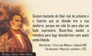 Gostam bastante de falar mal do próximo e
o Espírito que as obseda tira a sua
desforra, porque em vida foi para elas um
bode expiratório. Basta-lhes sondar a
memória para logo descobrirem com quem
estão lidando.
Allan Kardec - O Livro dos Médiuns » Capítulo XXIII
- Da obsessão » Meios de a combater » 252.
 