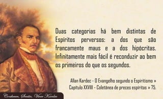 Duas categorias há bem distintas de
Espíritos perversos: a dos que são
francamente maus e a dos hipócritas.
Infinitamente mais fácil é reconduzir ao bem
os primeiros do que os segundos.
Allan Kardec - O Evangelho segundo o Espiritismo »
Capítulo XXVIII - Coletânea de preces espíritas » 75.
 