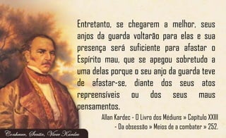 Entretanto, se chegarem a melhor, seus
anjos da guarda voltarão para elas e sua
presença será suficiente para afastar o
Espírito mau, que se apegou sobretudo a
uma delas porque o seu anjo da guarda teve
de afastar-se, diante dos seus atos
repreensíveis ou dos seus maus
pensamentos.
Allan Kardec - O Livro dos Médiuns » Capítulo XXIII
- Da obsessão » Meios de a combater » 252.
 