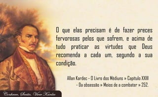 O que elas precisam é de fazer preces
fervorosas pelos que sofrem, e acima de
tudo praticar as virtudes que Deus
recomenda a cada um, segundo a sua
condição.
Allan Kardec - O Livro dos Médiuns » Capítulo XXIII
- Da obsessão » Meios de a combater » 252.
 