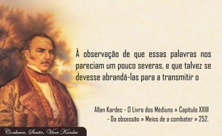 À observação de que essas palavras nos
pareciam um pouco severas, e que talvez se
devesse abrandá-las para a transmitir o
Allan Kardec - O Livro dos Médiuns » Capítulo XXIII
- Da obsessão » Meios de a combater » 252.
 