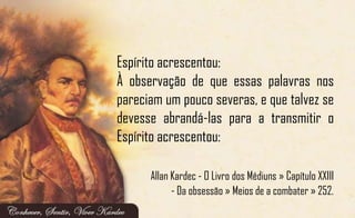 Espírito acrescentou:
À observação de que essas palavras nos
pareciam um pouco severas, e que talvez se
devesse abrandá-las para a transmitir o
Espírito acrescentou:
Allan Kardec - O Livro dos Médiuns » Capítulo XXIII
- Da obsessão » Meios de a combater » 252.
 