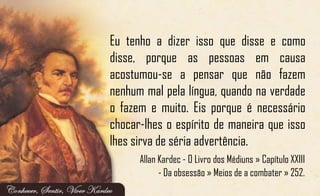 Eu tenho a dizer isso que disse e como
disse, porque as pessoas em causa
acostumou-se a pensar que não fazem
nenhum mal pela língua, quando na verdade
o fazem e muito. Eis porque é necessário
chocar-lhes o espírito de maneira que isso
lhes sirva de séria advertência.
Allan Kardec - O Livro dos Médiuns » Capítulo XXIII
- Da obsessão » Meios de a combater » 252.
 
