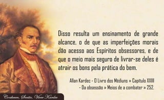Disso resulta um ensinamento de grande
alcance, o de que as imperfeições morais
dão acesso aos Espíritos obsessores, e de
que o meio mais seguro de livrar-se deles é
atrair os bons pela prática do bem.
Allan Kardec - O Livro dos Médiuns » Capítulo XXIII
- Da obsessão » Meios de a combater » 252.
 
