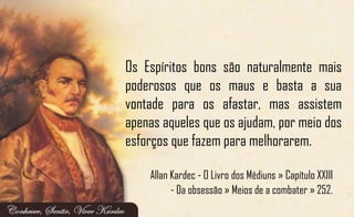 Os Espíritos bons são naturalmente mais
poderosos que os maus e basta a sua
vontade para os afastar, mas assistem
apenas aqueles que os ajudam, por meio dos
esforços que fazem para melhorarem.
Allan Kardec - O Livro dos Médiuns » Capítulo XXIII
- Da obsessão » Meios de a combater » 252.
 