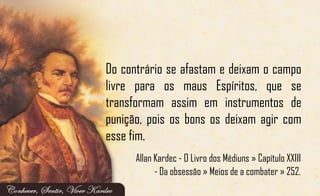 Do contrário se afastam e deixam o campo
livre para os maus Espíritos, que se
transformam assim em instrumentos de
punição, pois os bons os deixam agir com
esse fim.
Allan Kardec - O Livro dos Médiuns » Capítulo XXIII
- Da obsessão » Meios de a combater » 252.
 