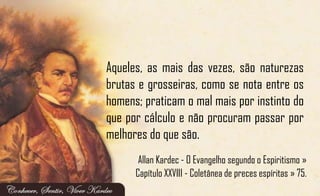 Aqueles, as mais das vezes, são naturezas
brutas e grosseiras, como se nota entre os
homens; praticam o mal mais por instinto do
que por cálculo e não procuram passar por
melhores do que são.
Allan Kardec - O Evangelho segundo o Espiritismo »
Capítulo XXVIII - Coletânea de preces espíritas » 75.
 