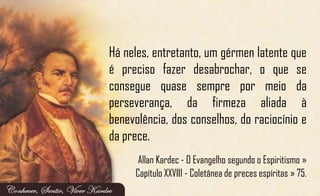 Há neles, entretanto, um gérmen latente que
é preciso fazer desabrochar, o que se
consegue quase sempre por meio da
perseverança, da firmeza aliada à
benevolência, dos conselhos, do raciocínio e
da prece.
Allan Kardec - O Evangelho segundo o Espiritismo »
Capítulo XXVIII - Coletânea de preces espíritas » 75.
 