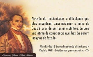 Através da mediunidade, a dificuldade que
eles encontram para escrever o nome de
Deus é sinal de um temor instintivo, de uma
voz íntima da consciência que lhes diz serem
indignos de fazê-lo.
Allan Kardec - O Evangelho segundo o Espiritismo »
Capítulo XXVIII - Coletânea de preces espíritas » 75.
 